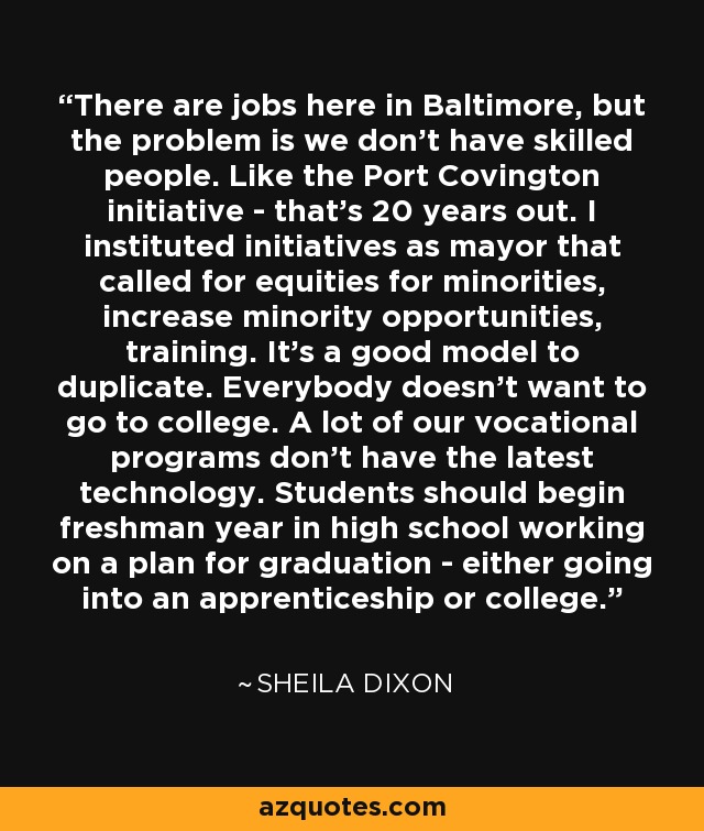 There are jobs here in Baltimore, but the problem is we don't have skilled people. Like the Port Covington initiative - that's 20 years out. I instituted initiatives as mayor that called for equities for minorities, increase minority opportunities, training. It's a good model to duplicate. Everybody doesn't want to go to college. A lot of our vocational programs don't have the latest technology. Students should begin freshman year in high school working on a plan for graduation - either going into an apprenticeship or college. - Sheila Dixon