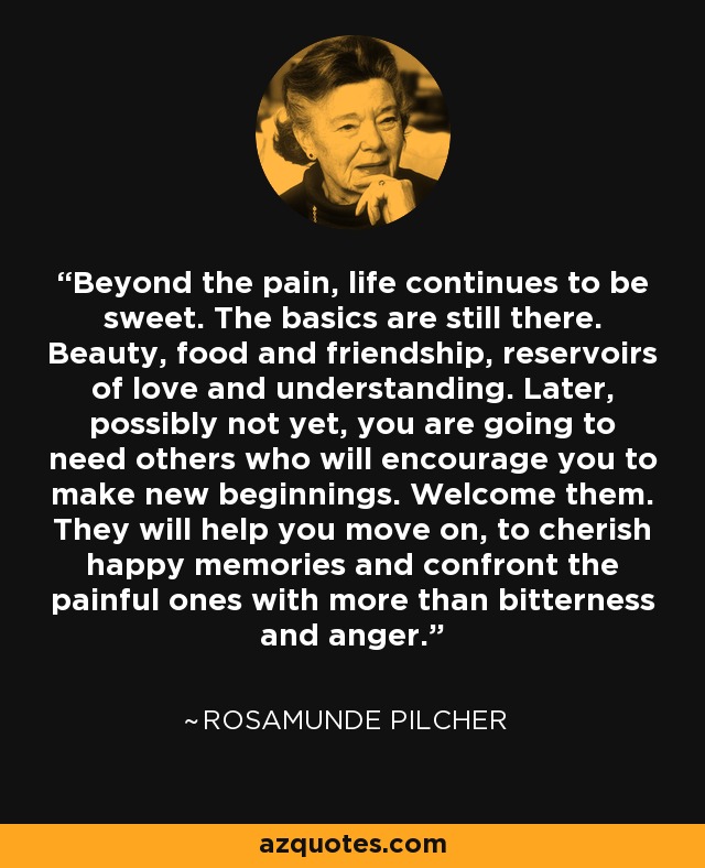 Beyond the pain, life continues to be sweet. The basics are still there. Beauty, food and friendship, reservoirs of love and understanding. Later, possibly not yet, you are going to need others who will encourage you to make new beginnings. Welcome them. They will help you move on, to cherish happy memories and confront the painful ones with more than bitterness and anger. - Rosamunde Pilcher