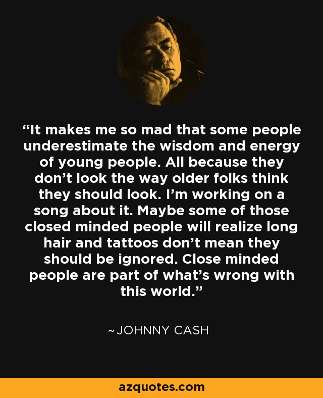 It makes me so mad that some people underestimate the wisdom and energy of young people. All because they don't look the way older folks think they should look. I'm working on a song about it. Maybe some of those closed minded people will realize long hair and tattoos don't mean they should be ignored. Close minded people are part of what's wrong with this world. - Johnny Cash