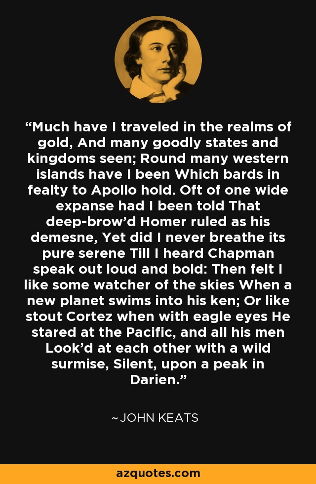 Much have I traveled in the realms of gold, And many goodly states and kingdoms seen; Round many western islands have I been Which bards in fealty to Apollo hold. Oft of one wide expanse had I been told That deep-brow'd Homer ruled as his demesne, Yet did I never breathe its pure serene Till I heard Chapman speak out loud and bold: Then felt I like some watcher of the skies When a new planet swims into his ken; Or like stout Cortez when with eagle eyes He stared at the Pacific, and all his men Look'd at each other with a wild surmise, Silent, upon a peak in Darien. - John Keats