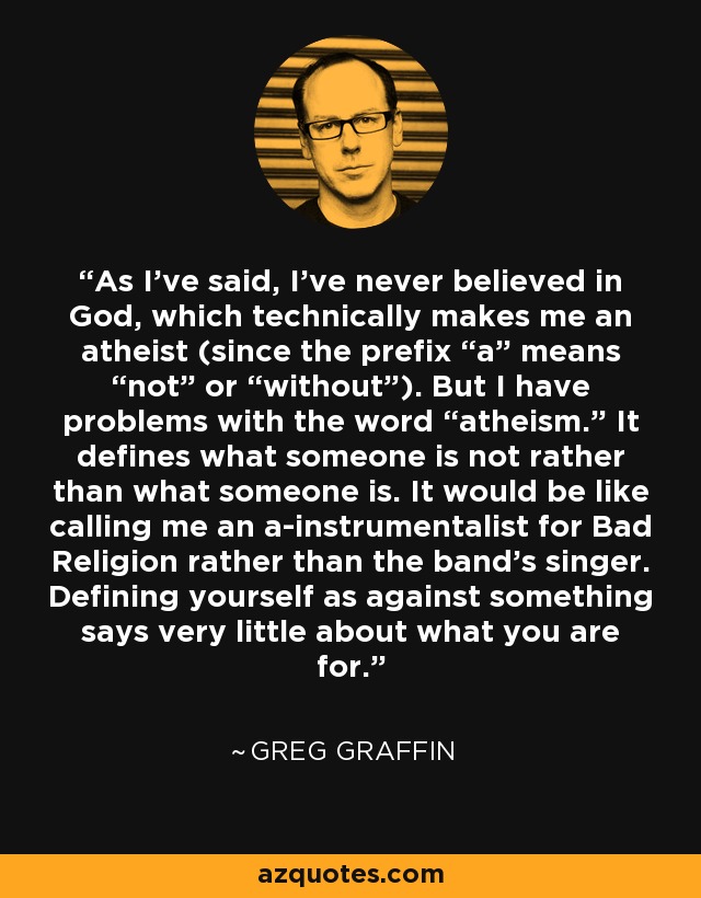 As I’ve said, I’ve never believed in God, which technically makes me an atheist (since the prefix “a” means “not” or “without”). But I have problems with the word “atheism.” It defines what someone is not rather than what someone is. It would be like calling me an a-instrumentalist for Bad Religion rather than the band’s singer. Defining yourself as against something says very little about what you are for. - Greg Graffin