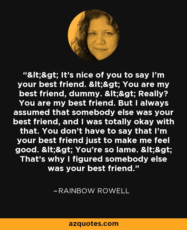 <> It's nice of you to say I'm your best friend. <> You are my best friend, dummy. <> Really? You are my best friend. But I always assumed that somebody else was your best friend, and I was totally okay with that. You don't have to say that I'm your best friend just to make me feel good. <> You're so lame. <> That's why I figured somebody else was your best friend. - Rainbow Rowell