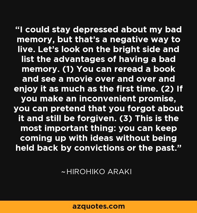 I could stay depressed about my bad memory, but that's a negative way to live. Let's look on the bright side and list the advantages of having a bad memory. (1) You can reread a book and see a movie over and over and enjoy it as much as the first time. (2) If you make an inconvenient promise, you can pretend that you forgot about it and still be forgiven. (3) This is the most important thing: you can keep coming up with ideas without being held back by convictions or the past. - Hirohiko Araki