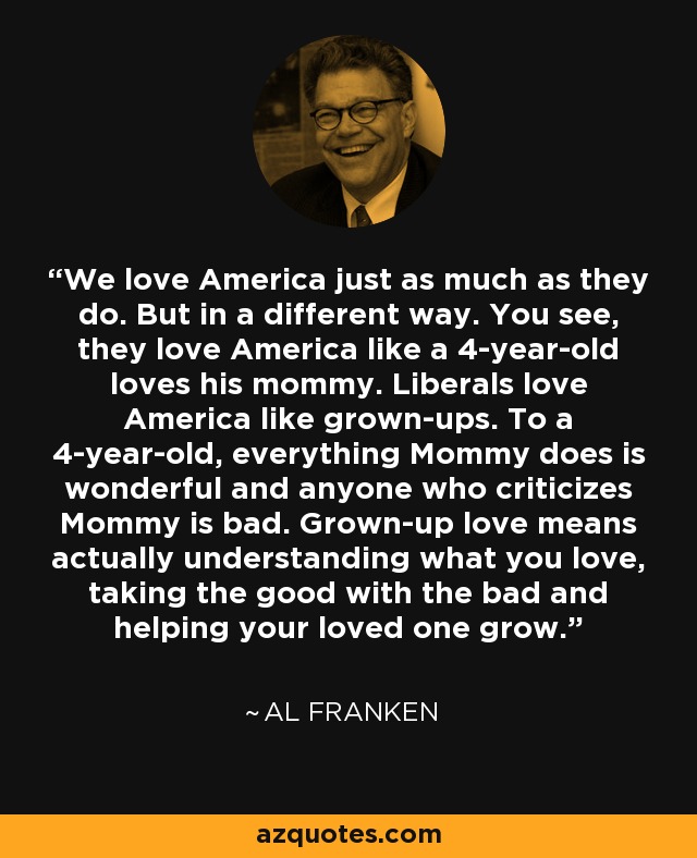 We love America just as much as they do. But in a different way. You see, they love America like a 4-year-old loves his mommy. Liberals love America like grown-ups. To a 4-year-old, everything Mommy does is wonderful and anyone who criticizes Mommy is bad. Grown-up love means actually understanding what you love, taking the good with the bad and helping your loved one grow. - Al Franken