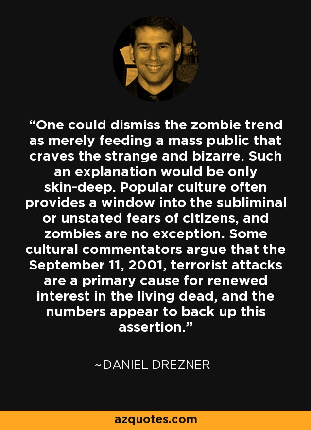 One could dismiss the zombie trend as merely feeding a mass public that craves the strange and bizarre. Such an explanation would be only skin-deep. Popular culture often provides a window into the subliminal or unstated fears of citizens, and zombies are no exception. Some cultural commentators argue that the September 11, 2001, terrorist attacks are a primary cause for renewed interest in the living dead, and the numbers appear to back up this assertion. - Daniel Drezner