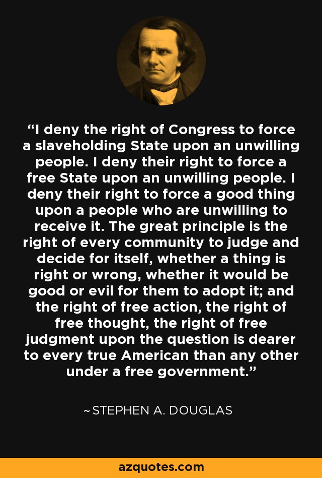 I deny the right of Congress to force a slaveholding State upon an unwilling people. I deny their right to force a free State upon an unwilling people. I deny their right to force a good thing upon a people who are unwilling to receive it. The great principle is the right of every community to judge and decide for itself, whether a thing is right or wrong, whether it would be good or evil for them to adopt it; and the right of free action, the right of free thought, the right of free judgment upon the question is dearer to every true American than any other under a free government. - Stephen A. Douglas