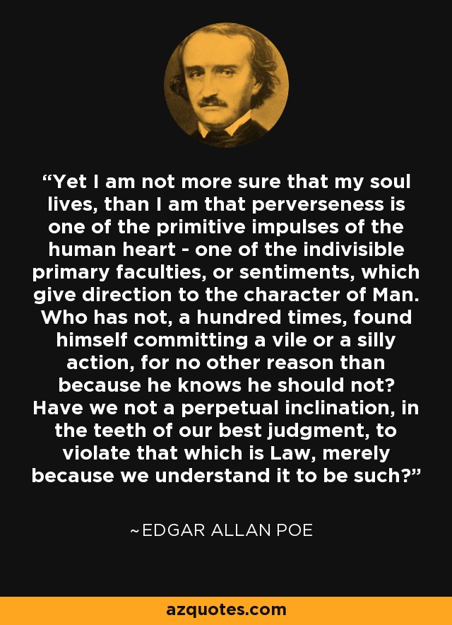 Yet I am not more sure that my soul lives, than I am that perverseness is one of the primitive impulses of the human heart - one of the indivisible primary faculties, or sentiments, which give direction to the character of Man. Who has not, a hundred times, found himself committing a vile or a silly action, for no other reason than because he knows he should not? Have we not a perpetual inclination, in the teeth of our best judgment, to violate that which is Law, merely because we understand it to be such? - Edgar Allan Poe