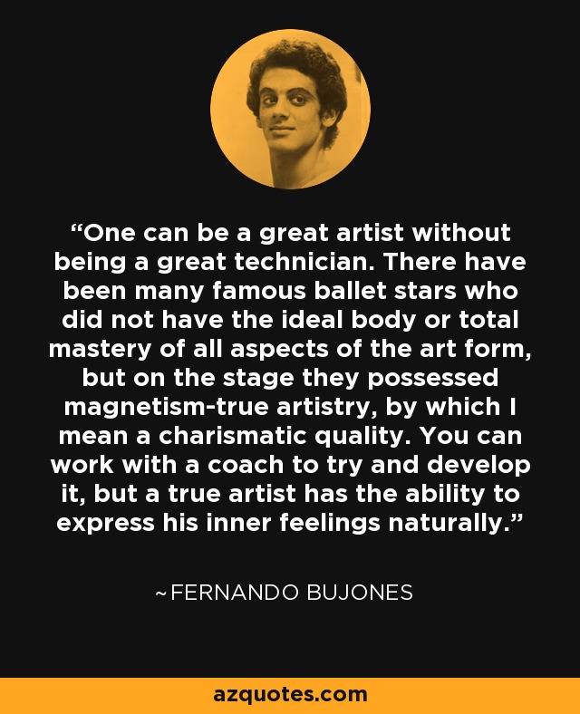 One can be a great artist without being a great technician. There have been many famous ballet stars who did not have the ideal body or total mastery of all aspects of the art form, but on the stage they possessed magnetism-true artistry, by which I mean a charismatic quality. You can work with a coach to try and develop it, but a true artist has the ability to express his inner feelings naturally. - Fernando Bujones