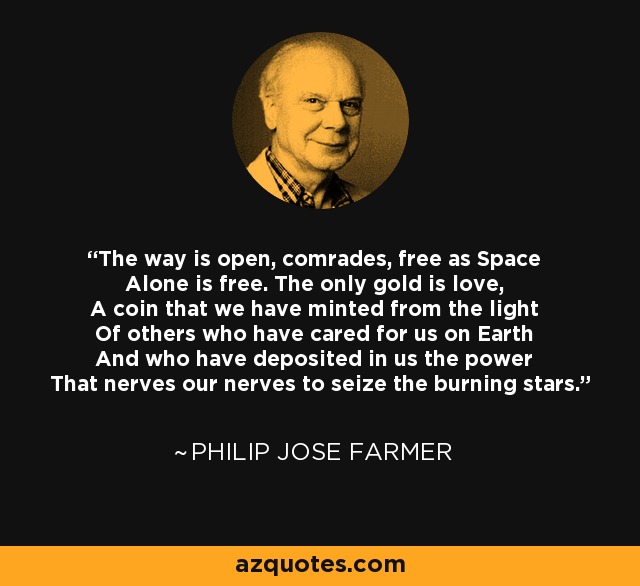 The way is open, comrades, free as Space Alone is free. The only gold is love, A coin that we have minted from the light Of others who have cared for us on Earth And who have deposited in us the power That nerves our nerves to seize the burning stars. - Philip Jose Farmer