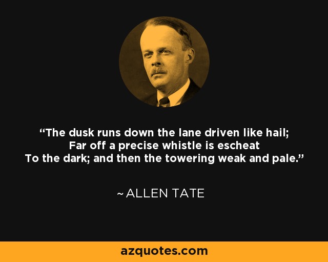 The dusk runs down the lane driven like hail; Far off a precise whistle is escheat To the dark; and then the towering weak and pale. - Allen Tate