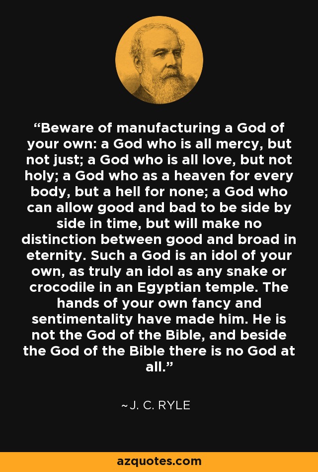 Beware of manufacturing a God of your own: a God who is all mercy, but not just; a God who is all love, but not holy; a God who as a heaven for every body, but a hell for none; a God who can allow good and bad to be side by side in time, but will make no distinction between good and broad in eternity. Such a God is an idol of your own, as truly an idol as any snake or crocodile in an Egyptian temple. The hands of your own fancy and sentimentality have made him. He is not the God of the Bible, and beside the God of the Bible there is no God at all. - J. C. Ryle