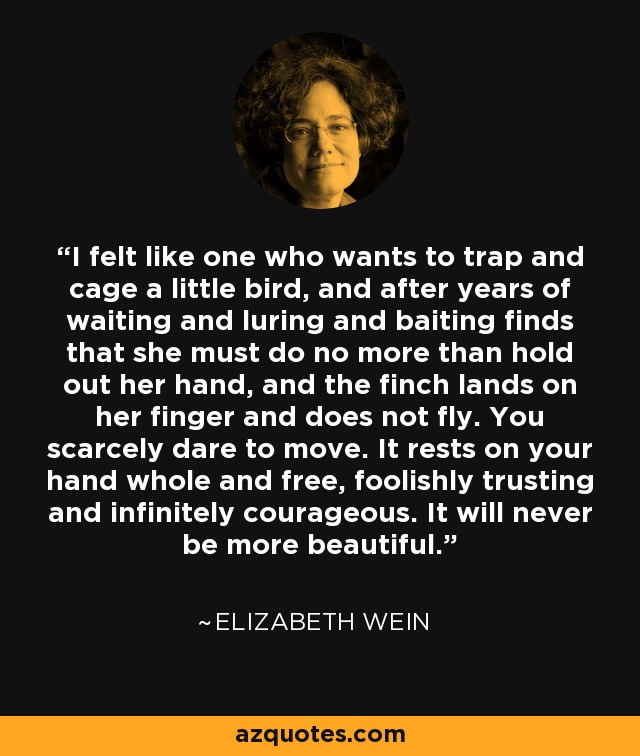 I felt like one who wants to trap and cage a little bird, and after years of waiting and luring and baiting finds that she must do no more than hold out her hand, and the finch lands on her finger and does not fly. You scarcely dare to move. It rests on your hand whole and free, foolishly trusting and infinitely courageous. It will never be more beautiful. - Elizabeth Wein