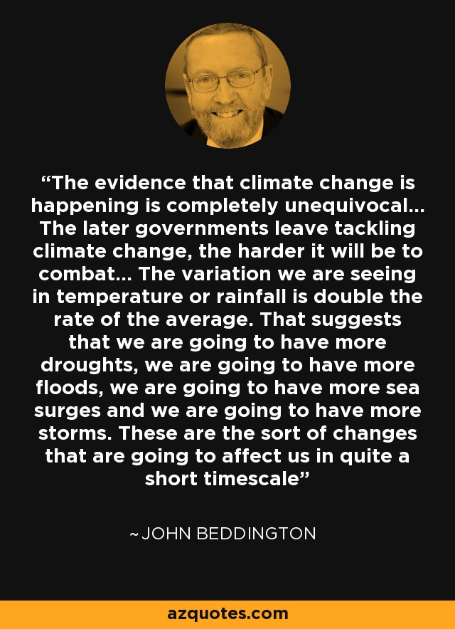 The evidence that climate change is happening is completely unequivocal... The later governments leave tackling climate change, the harder it will be to combat... The variation we are seeing in temperature or rainfall is double the rate of the average. That suggests that we are going to have more droughts, we are going to have more floods, we are going to have more sea surges and we are going to have more storms. These are the sort of changes that are going to affect us in quite a short timescale - John Beddington