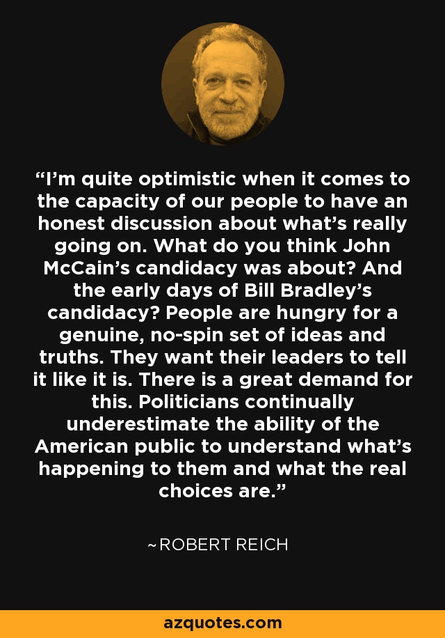 I'm quite optimistic when it comes to the capacity of our people to have an honest discussion about what's really going on. What do you think John McCain's candidacy was about? And the early days of Bill Bradley's candidacy? People are hungry for a genuine, no-spin set of ideas and truths. They want their leaders to tell it like it is. There is a great demand for this. Politicians continually underestimate the ability of the American public to understand what's happening to them and what the real choices are. - Robert Reich