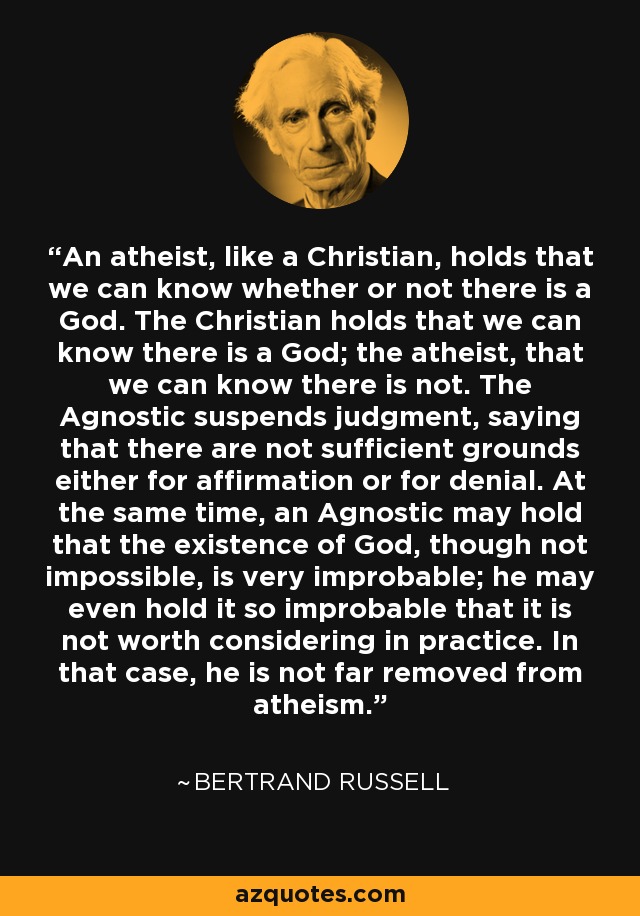 An atheist, like a Christian, holds that we can know whether or not there is a God. The Christian holds that we can know there is a God; the atheist, that we can know there is not. The Agnostic suspends judgment, saying that there are not sufficient grounds either for affirmation or for denial. At the same time, an Agnostic may hold that the existence of God, though not impossible, is very improbable; he may even hold it so improbable that it is not worth considering in practice. In that case, he is not far removed from atheism. - Bertrand Russell