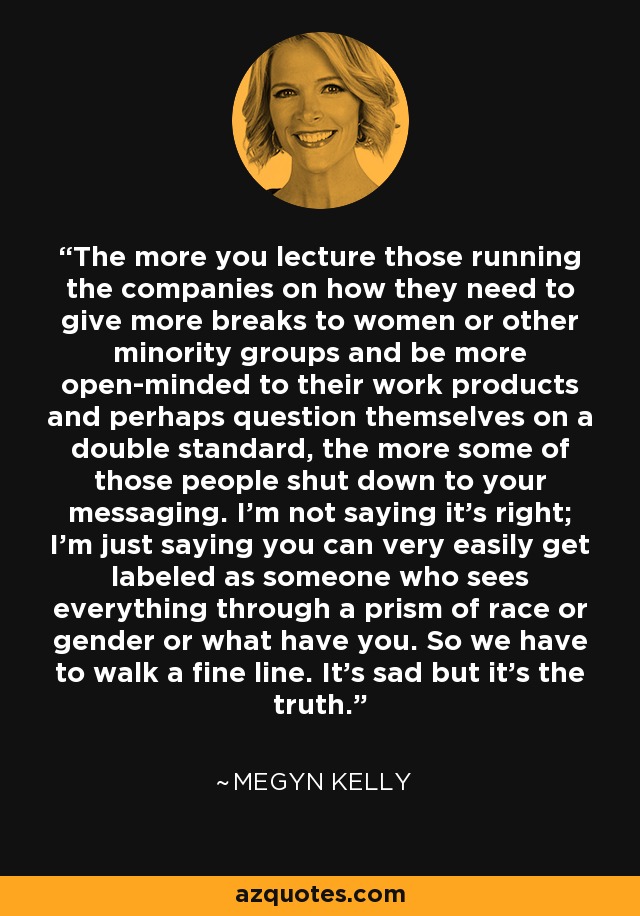 The more you lecture those running the companies on how they need to give more breaks to women or other minority groups and be more open-minded to their work products and perhaps question themselves on a double standard, the more some of those people shut down to your messaging. I'm not saying it's right; I'm just saying you can very easily get labeled as someone who sees everything through a prism of race or gender or what have you. So we have to walk a fine line. It's sad but it's the truth. - Megyn Kelly