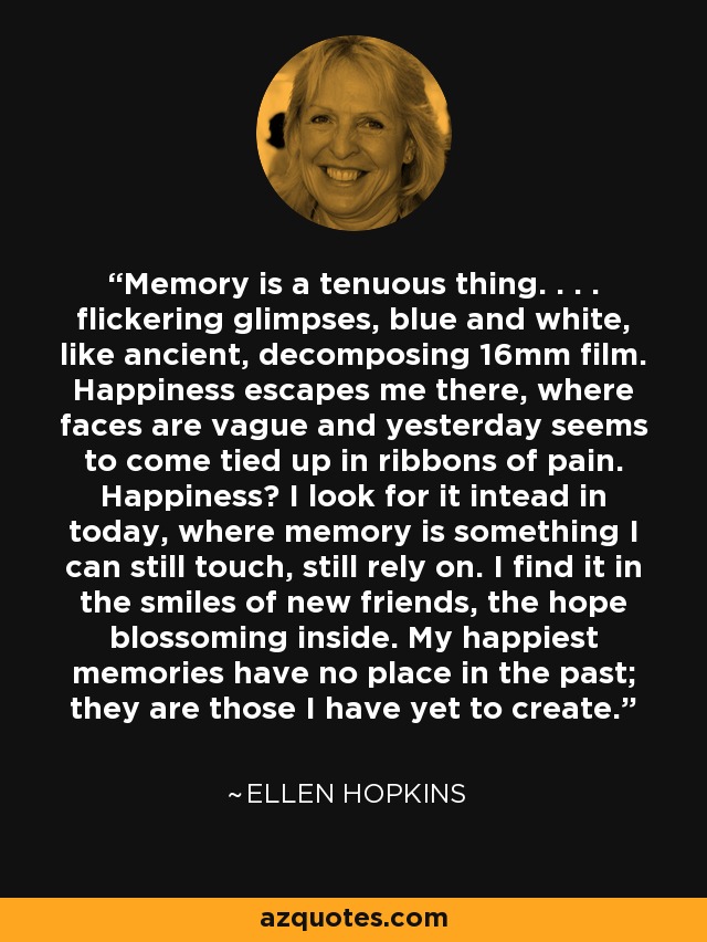 Memory is a tenuous thing. . . . flickering glimpses, blue and white, like ancient, decomposing 16mm film. Happiness escapes me there, where faces are vague and yesterday seems to come tied up in ribbons of pain. Happiness? I look for it intead in today, where memory is something I can still touch, still rely on. I find it in the smiles of new friends, the hope blossoming inside. My happiest memories have no place in the past; they are those I have yet to create. - Ellen Hopkins