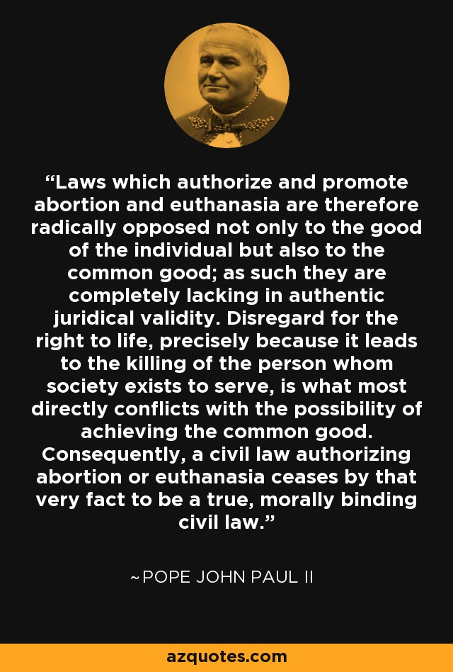Laws which authorize and promote abortion and euthanasia are therefore radically opposed not only to the good of the individual but also to the common good; as such they are completely lacking in authentic juridical validity. Disregard for the right to life, precisely because it leads to the killing of the person whom society exists to serve, is what most directly conflicts with the possibility of achieving the common good. Consequently, a civil law authorizing abortion or euthanasia ceases by that very fact to be a true, morally binding civil law. - Pope John Paul II