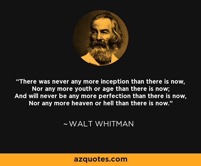 There was never any more inception than there is now, Nor any more youth or age than there is now; And will never be any more perfection than there is now, Nor any more heaven or hell than there is now. - Walt Whitman
