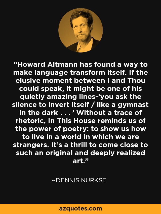 Howard Altmann has found a way to make language transform itself. If the elusive moment between I and Thou could speak, it might be one of his quietly amazing lines-'you ask the silence to invert itself / like a gymnast in the dark . . . ' Without a trace of rhetoric, In This House reminds us of the power of poetry: to show us how to live in a world in which we are strangers. It's a thrill to come close to such an original and deeply realized art. - Dennis Nurkse