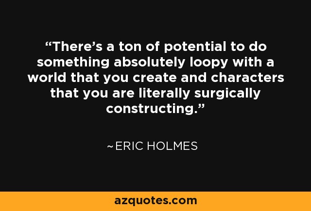 There's a ton of potential to do something absolutely loopy with a world that you create and characters that you are literally surgically constructing. - Eric Holmes