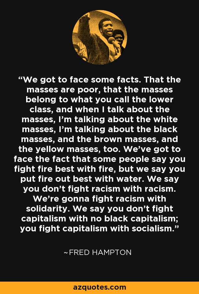 We got to face some facts. That the masses are poor, that the masses belong to what you call the lower class, and when I talk about the masses, I'm talking about the white masses, I'm talking about the black masses, and the brown masses, and the yellow masses, too. We've got to face the fact that some people say you fight fire best with fire, but we say you put fire out best with water. We say you don't fight racism with racism. We're gonna fight racism with solidarity. We say you don't fight capitalism with no black capitalism; you fight capitalism with socialism. - Fred Hampton
