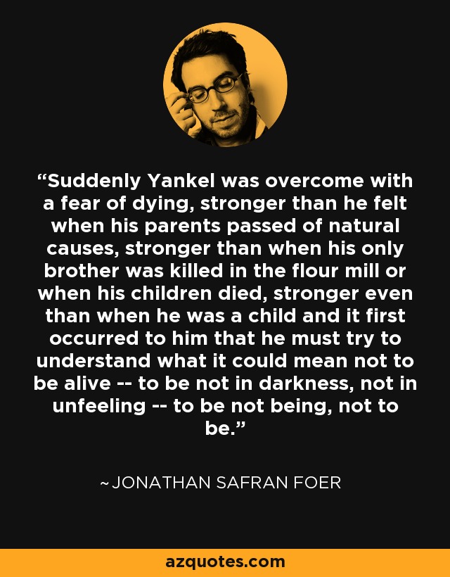 Suddenly Yankel was overcome with a fear of dying, stronger than he felt when his parents passed of natural causes, stronger than when his only brother was killed in the flour mill or when his children died, stronger even than when he was a child and it first occurred to him that he must try to understand what it could mean not to be alive -- to be not in darkness, not in unfeeling -- to be not being, not to be. - Jonathan Safran Foer