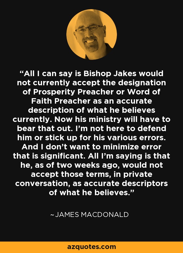 All I can say is Bishop Jakes would not currently accept the designation of Prosperity Preacher or Word of Faith Preacher as an accurate description of what he believes currently. Now his ministry will have to bear that out. I'm not here to defend him or stick up for his various errors. And I don't want to minimize error that is significant. All I'm saying is that he, as of two weeks ago, would not accept those terms, in private conversation, as accurate descriptors of what he believes. - James MacDonald