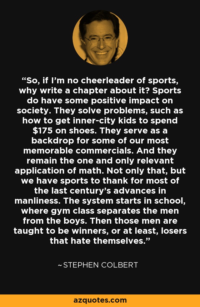 So, if I'm no cheerleader of sports, why write a chapter about it? Sports do have some positive impact on society. They solve problems, such as how to get inner-city kids to spend $175 on shoes. They serve as a backdrop for some of our most memorable commercials. And they remain the one and only relevant application of math. Not only that, but we have sports to thank for most of the last century's advances in manliness. The system starts in school, where gym class separates the men from the boys. Then those men are taught to be winners, or at least, losers that hate themselves. - Stephen Colbert