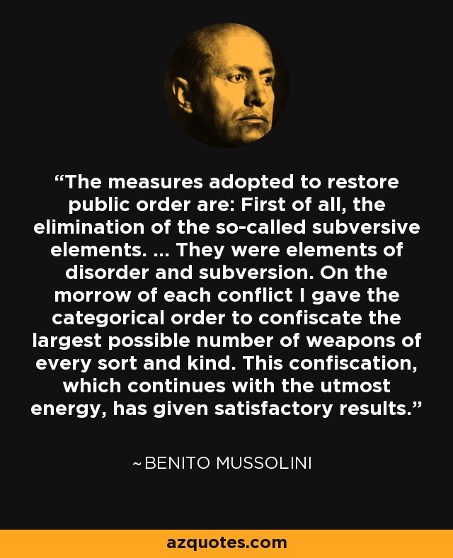 The measures adopted to restore public order are: First of all, the elimination of the so-called subversive elements. ... They were elements of disorder and subversion. On the morrow of each conflict I gave the categorical order to confiscate the largest possible number of weapons of every sort and kind. This confiscation, which continues with the utmost energy, has given satisfactory results. - Benito Mussolini