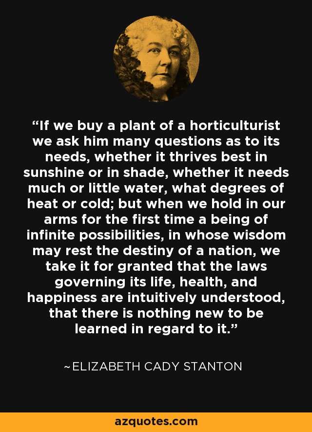 If we buy a plant of a horticulturist we ask him many questions as to its needs, whether it thrives best in sunshine or in shade, whether it needs much or little water, what degrees of heat or cold; but when we hold in our arms for the first time a being of infinite possibilities, in whose wisdom may rest the destiny of a nation, we take it for granted that the laws governing its life, health, and happiness are intuitively understood, that there is nothing new to be learned in regard to it. - Elizabeth Cady Stanton
