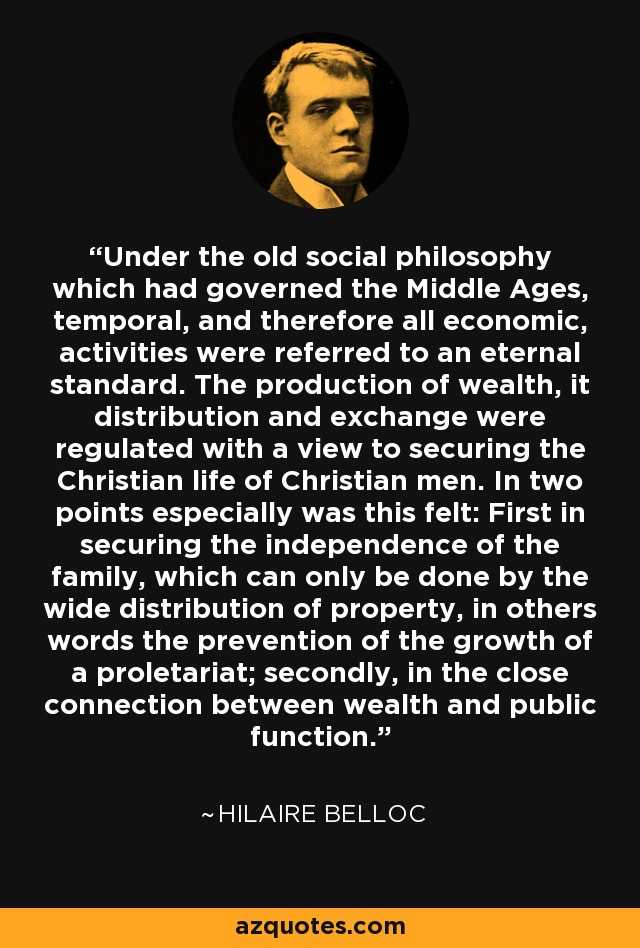 Under the old social philosophy which had governed the Middle Ages, temporal, and therefore all economic, activities were referred to an eternal standard. The production of wealth, it distribution and exchange were regulated with a view to securing the Christian life of Christian men. In two points especially was this felt: First in securing the independence of the family, which can only be done by the wide distribution of property, in others words the prevention of the growth of a proletariat; secondly, in the close connection between wealth and public function. - Hilaire Belloc