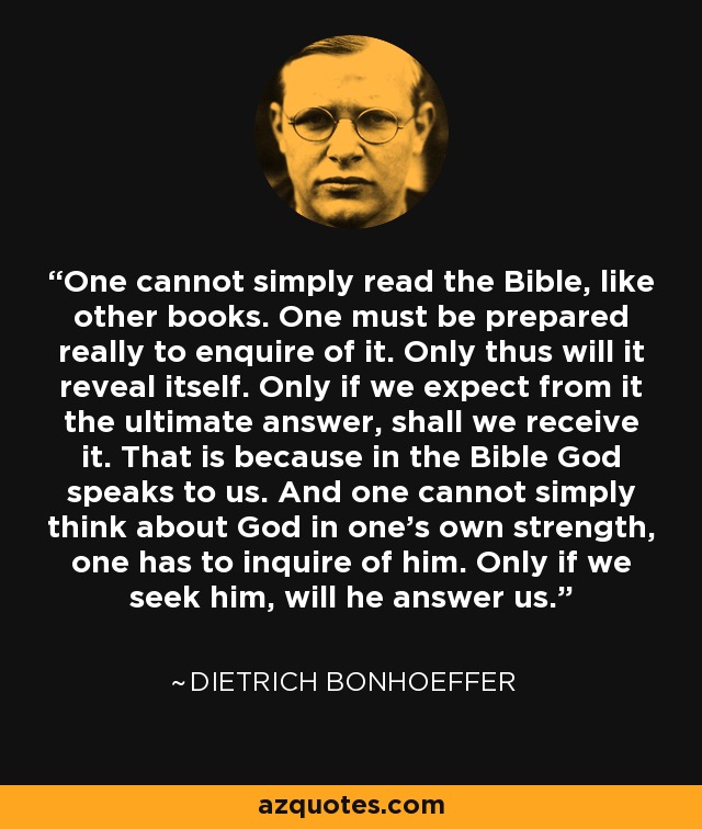 One cannot simply read the Bible, like other books. One must be prepared really to enquire of it. Only thus will it reveal itself. Only if we expect from it the ultimate answer, shall we receive it. That is because in the Bible God speaks to us. And one cannot simply think about God in one’s own strength, one has to inquire of him. Only if we seek him, will he answer us. - Dietrich Bonhoeffer
