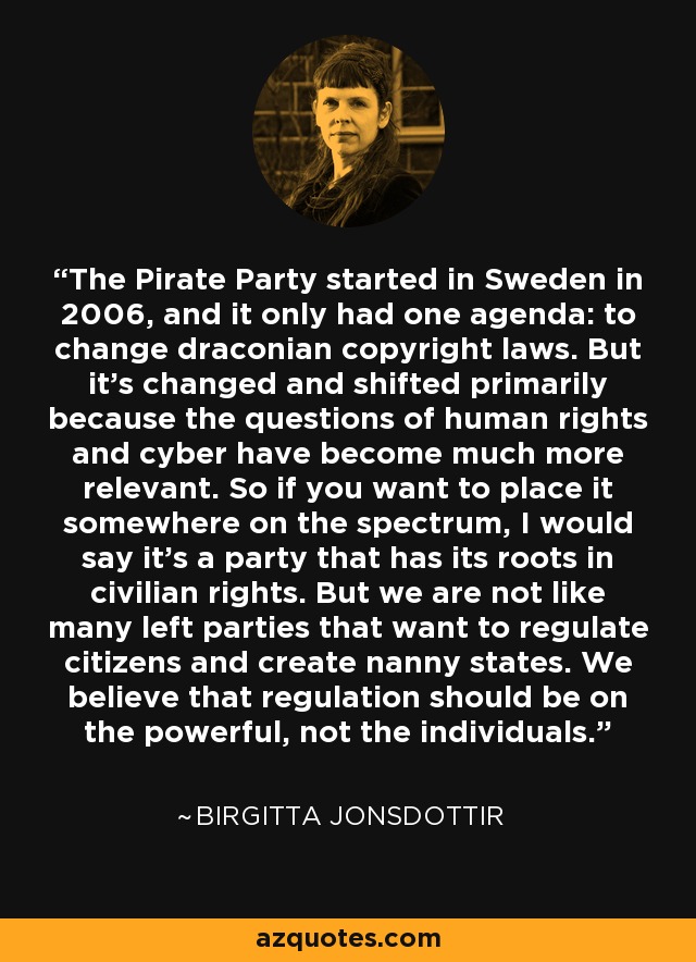 The Pirate Party started in Sweden in 2006, and it only had one agenda: to change draconian copyright laws. But it's changed and shifted primarily because the questions of human rights and cyber have become much more relevant. So if you want to place it somewhere on the spectrum, I would say it's a party that has its roots in civilian rights. But we are not like many left parties that want to regulate citizens and create nanny states. We believe that regulation should be on the powerful, not the individuals. - Birgitta Jonsdottir