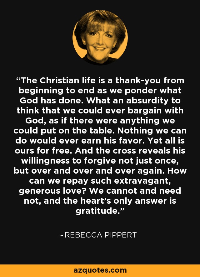The Christian life is a thank-you from beginning to end as we ponder what God has done. What an absurdity to think that we could ever bargain with God, as if there were anything we could put on the table. Nothing we can do would ever earn his favor. Yet all is ours for free. And the cross reveals his willingness to forgive not just once, but over and over and over again. How can we repay such extravagant, generous love? We cannot and need not, and the heart's only answer is gratitude. - Rebecca Pippert