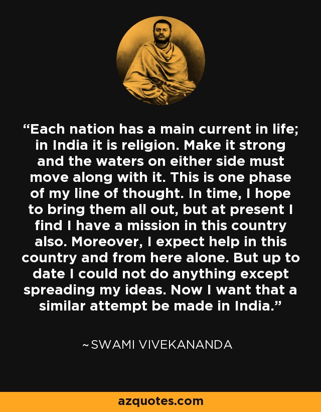 Each nation has a main current in life; in India it is religion. Make it strong and the waters on either side must move along with it. This is one phase of my line of thought. In time, I hope to bring them all out, but at present I find I have a mission in this country also. Moreover, I expect help in this country and from here alone. But up to date I could not do anything except spreading my ideas. Now I want that a similar attempt be made in India. - Swami Vivekananda
