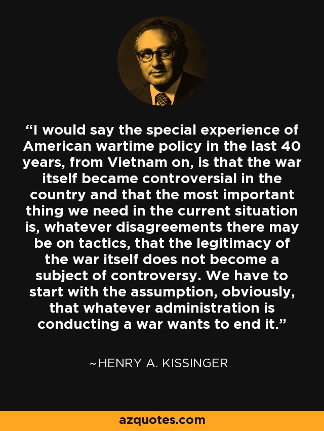 I would say the special experience of American wartime policy in the last 40 years, from Vietnam on, is that the war itself became controversial in the country and that the most important thing we need in the current situation is, whatever disagreements there may be on tactics, that the legitimacy of the war itself does not become a subject of controversy. We have to start with the assumption, obviously, that whatever administration is conducting a war wants to end it. - Henry A. Kissinger