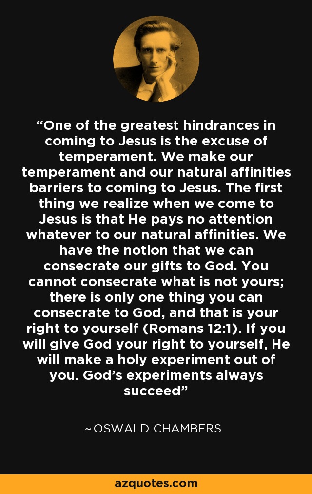 One of the greatest hindrances in coming to Jesus is the excuse of temperament. We make our temperament and our natural affinities barriers to coming to Jesus. The first thing we realize when we come to Jesus is that He pays no attention whatever to our natural affinities. We have the notion that we can consecrate our gifts to God. You cannot consecrate what is not yours; there is only one thing you can consecrate to God, and that is your right to yourself (Romans 12:1). If you will give God your right to yourself, He will make a holy experiment out of you. God’s experiments always succeed - Oswald Chambers