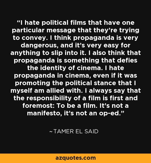 I hate political films that have one particular message that they're trying to convey. I think propaganda is very dangerous, and it's very easy for anything to slip into it. I also think that propaganda is something that defies the identity of cinema. I hate propaganda in cinema, even if it was promoting the political stance that I myself am allied with. I always say that the responsibility of a film is first and foremost: To be a film. It's not a manifesto, it's not an op-ed. - Tamer El Said