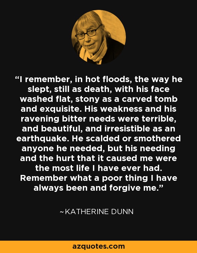 I remember, in hot floods, the way he slept, still as death, with his face washed flat, stony as a carved tomb and exquisite. His weakness and his ravening bitter needs were terrible, and beautiful, and irresistible as an earthquake. He scalded or smothered anyone he needed, but his needing and the hurt that it caused me were the most life I have ever had. Remember what a poor thing I have always been and forgive me. - Katherine Dunn