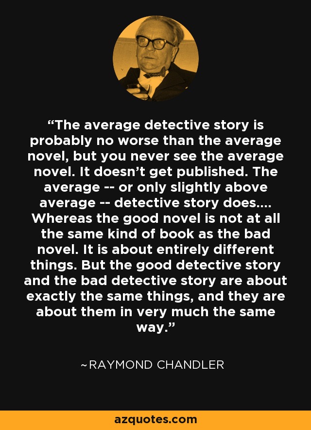 The average detective story is probably no worse than the average novel, but you never see the average novel. It doesn't get published. The average -- or only slightly above average -- detective story does.... Whereas the good novel is not at all the same kind of book as the bad novel. It is about entirely different things. But the good detective story and the bad detective story are about exactly the same things, and they are about them in very much the same way. - Raymond Chandler