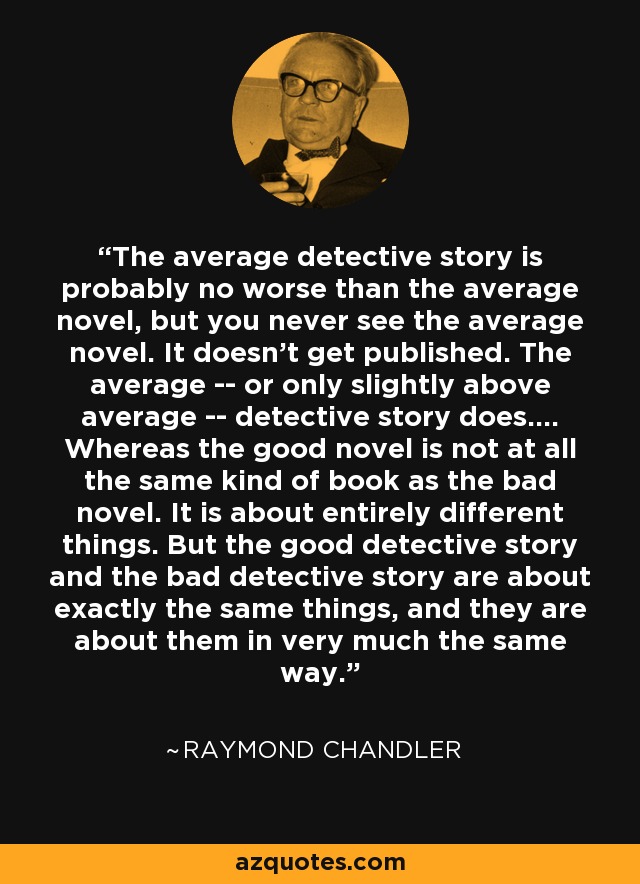 The average detective story is probably no worse than the average novel, but you never see the average novel. It doesn't get published. The average -- or only slightly above average -- detective story does.... Whereas the good novel is not at all the same kind of book as the bad novel. It is about entirely different things. But the good detective story and the bad detective story are about exactly the same things, and they are about them in very much the same way. - Raymond Chandler