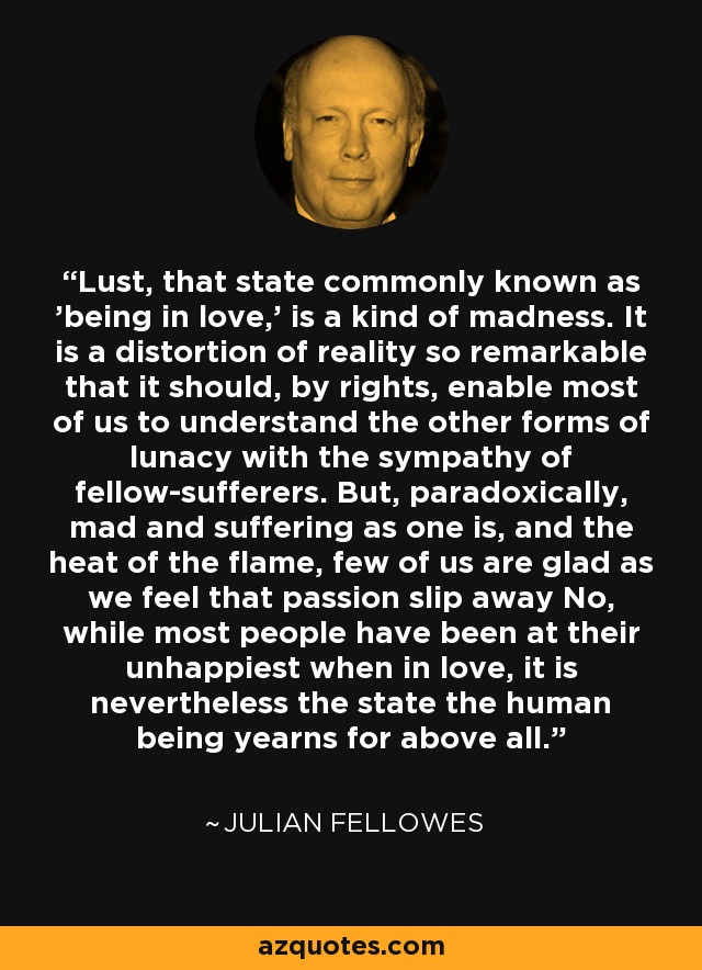 Lust, that state commonly known as 'being in love,' is a kind of madness. It is a distortion of reality so remarkable that it should, by rights, enable most of us to understand the other forms of lunacy with the sympathy of fellow-sufferers. But, paradoxically, mad and suffering as one is, and the heat of the flame, few of us are glad as we feel that passion slip away No, while most people have been at their unhappiest when in love, it is nevertheless the state the human being yearns for above all. - Julian Fellowes
