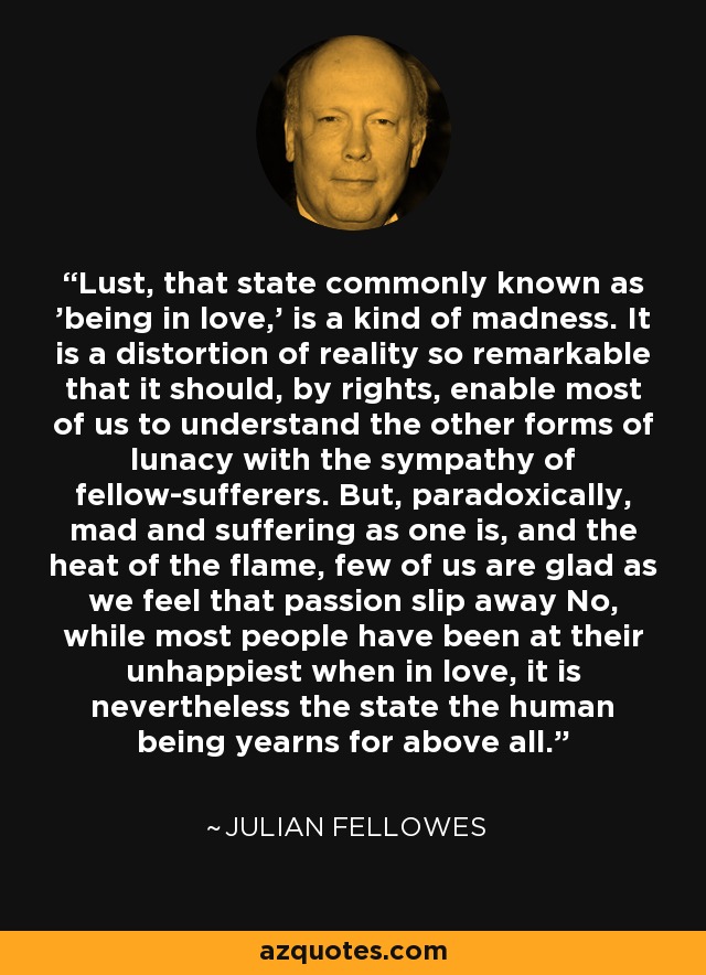 Lust, that state commonly known as 'being in love,' is a kind of madness. It is a distortion of reality so remarkable that it should, by rights, enable most of us to understand the other forms of lunacy with the sympathy of fellow-sufferers. But, paradoxically, mad and suffering as one is, and the heat of the flame, few of us are glad as we feel that passion slip away No, while most people have been at their unhappiest when in love, it is nevertheless the state the human being yearns for above all. - Julian Fellowes