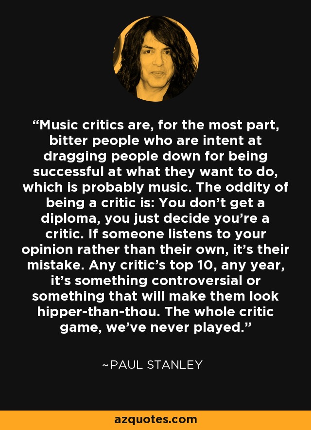 Music critics are, for the most part, bitter people who are intent at dragging people down for being successful at what they want to do, which is probably music. The oddity of being a critic is: You don't get a diploma, you just decide you're a critic. If someone listens to your opinion rather than their own, it's their mistake. Any critic's top 10, any year, it's something controversial or something that will make them look hipper-than-thou. The whole critic game, we've never played. - Paul Stanley