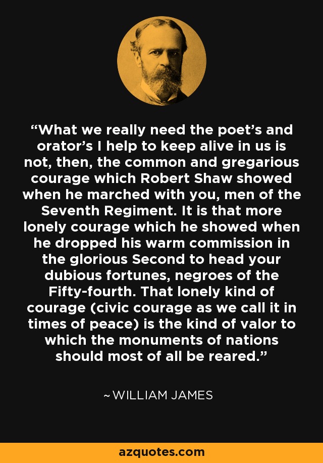 What we really need the poet's and orator's I help to keep alive in us is not, then, the common and gregarious courage which Robert Shaw showed when he marched with you, men of the Seventh Regiment. It is that more lonely courage which he showed when he dropped his warm commission in the glorious Second to head your dubious fortunes, negroes of the Fifty-fourth. That lonely kind of courage (civic courage as we call it in times of peace) is the kind of valor to which the monuments of nations should most of all be reared. - William James