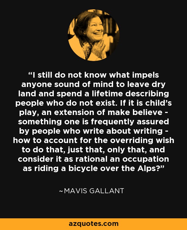 I still do not know what impels anyone sound of mind to leave dry land and spend a lifetime describing people who do not exist. If it is child's play, an extension of make believe - something one is frequently assured by people who write about writing - how to account for the overriding wish to do that, just that, only that, and consider it as rational an occupation as riding a bicycle over the Alps? - Mavis Gallant