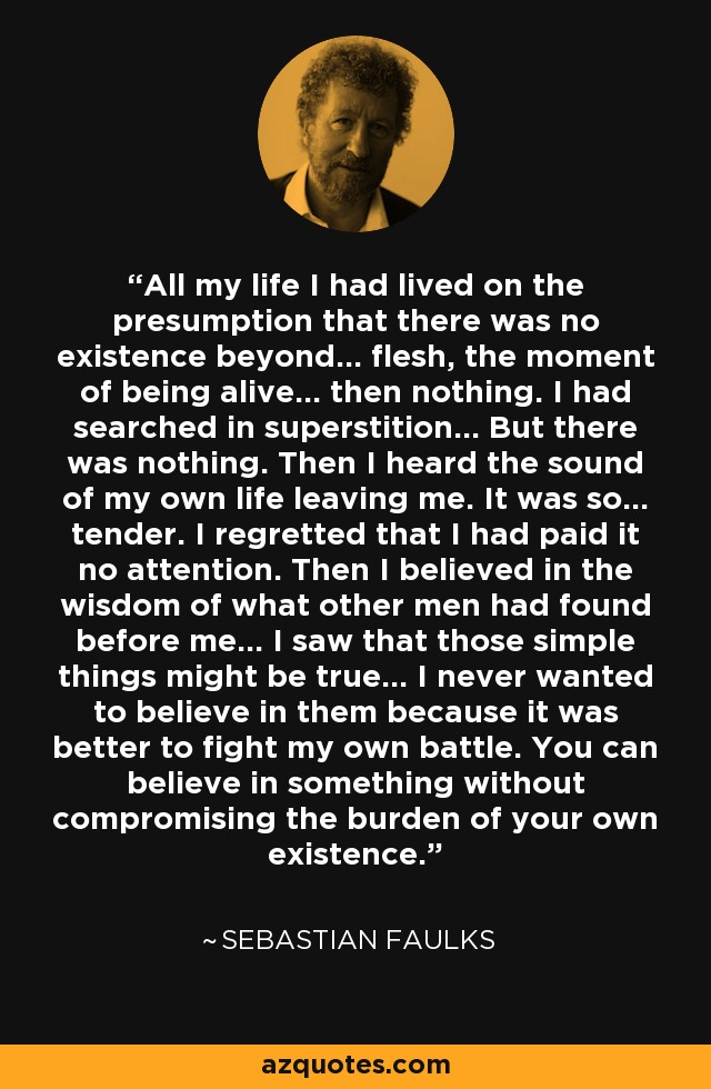 All my life I had lived on the presumption that there was no existence beyond... flesh, the moment of being alive... then nothing. I had searched in superstition... But there was nothing. Then I heard the sound of my own life leaving me. It was so... tender. I regretted that I had paid it no attention. Then I believed in the wisdom of what other men had found before me... I saw that those simple things might be true... I never wanted to believe in them because it was better to fight my own battle. You can believe in something without compromising the burden of your own existence. - Sebastian Faulks