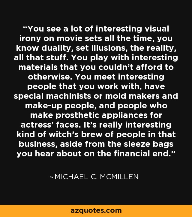You see a lot of interesting visual irony on movie sets all the time, you know duality, set illusions, the reality, all that stuff. You play with interesting materials that you couldn't afford to otherwise. You meet interesting people that you work with, have special machinists or mold makers and make-up people, and people who make prosthetic appliances for actress' faces. It's really interesting kind of witch's brew of people in that business, aside from the sleeze bags you hear about on the financial end. - Michael C. McMillen