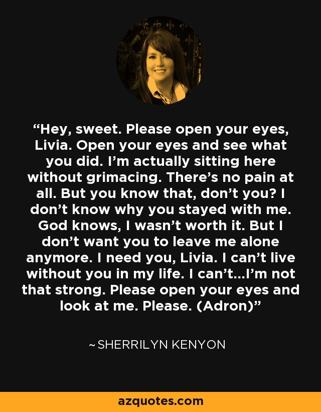 Hey, sweet. Please open your eyes, Livia. Open your eyes and see what you did. I’m actually sitting here without grimacing. There’s no pain at all. But you know that, don’t you? I don’t know why you stayed with me. God knows, I wasn’t worth it. But I don’t want you to leave me alone anymore. I need you, Livia. I can’t live without you in my life. I can’t…I’m not that strong. Please open your eyes and look at me. Please. (Adron) - Sherrilyn Kenyon